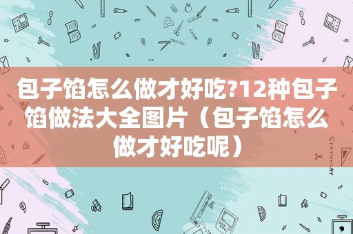 包子馅怎么做才好吃?12种包子馅做法大全图片（包子馅怎么做才好吃呢）