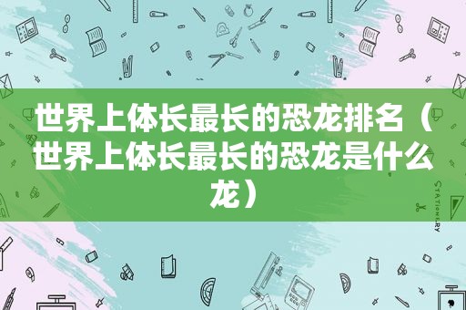 世界上体长最长的恐龙排名（世界上体长最长的恐龙是什么龙）