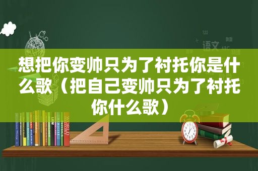 想把你变帅只为了衬托你是什么歌（把自己变帅只为了衬托你什么歌）