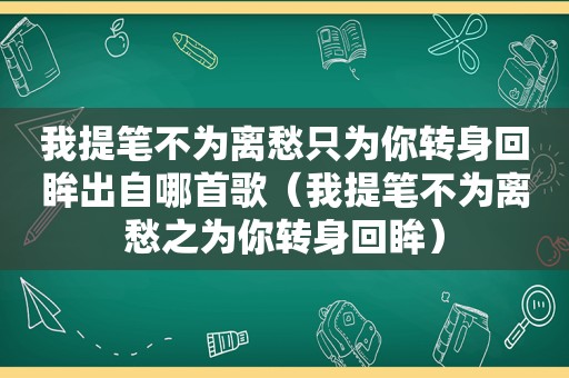 我提笔不为离愁只为你转身回眸出自哪首歌（我提笔不为离愁之为你转身回眸）