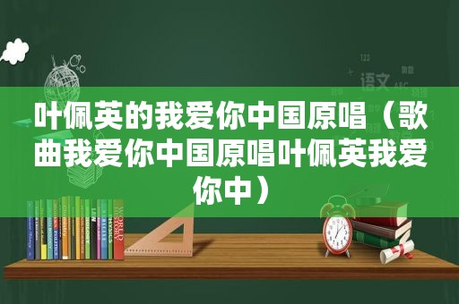 叶佩英的我爱你中国原唱（歌曲我爱你中国原唱叶佩英我爱你中）