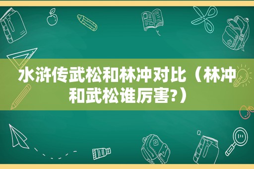 水浒传武松和林冲对比（林冲和武松谁厉害?）