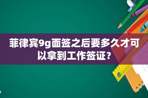 菲律宾9g面签之后要多久才可以拿到工作签证？