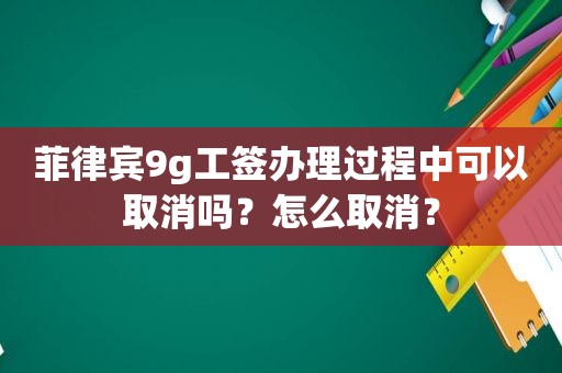 菲律宾9g工签办理过程中可以取消吗？怎么取消？