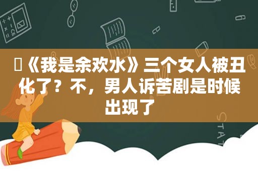 ​《我是余欢水》三个女人被丑化了？不，男人诉苦剧是时候出现了