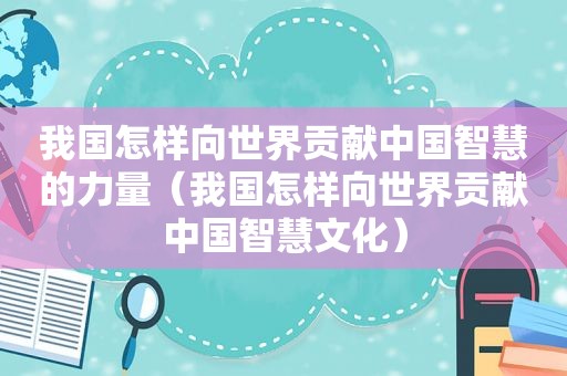 我国怎样向世界贡献中国智慧的力量（我国怎样向世界贡献中国智慧文化）