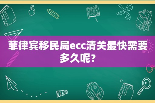 菲律宾移民局ecc清关最快需要多久呢？