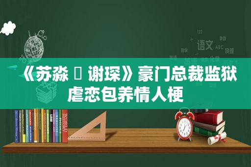 《苏淼 ️ 谢琛》豪门总裁监狱虐恋 *** 情人梗