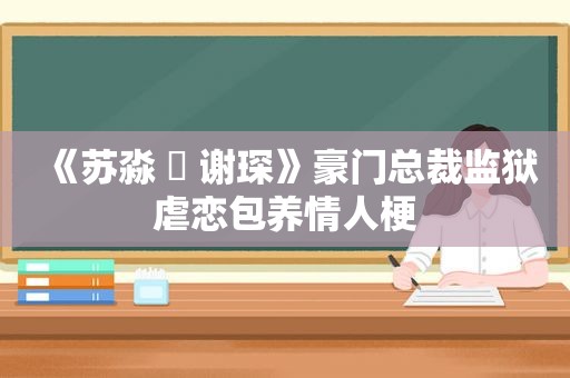 《苏淼 ️ 谢琛》豪门总裁监狱虐恋 *** 情人梗