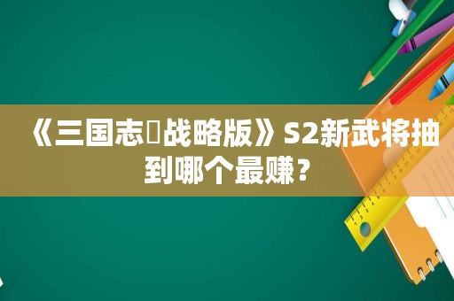 《三国志・战略版》S2新武将抽到哪个最赚？