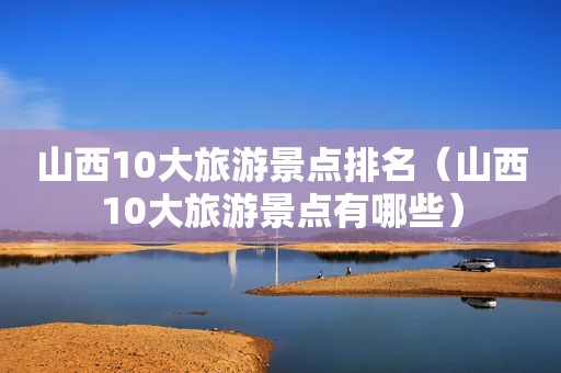 山西10大旅游景点排名（山西10大旅游景点有哪些）