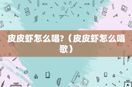 皮皮虾怎么唱?（皮皮虾怎么唱歌）