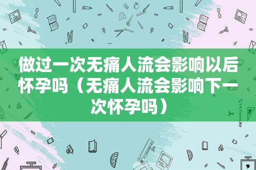 做过一次无痛人流会影响以后怀孕吗（无痛人流会影响下一次怀孕吗）