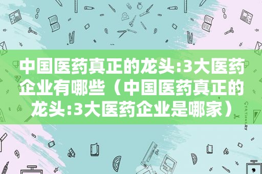 中国医药真正的龙头:3大医药企业有哪些（中国医药真正的龙头:3大医药企业是哪家）