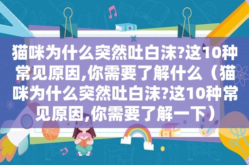 猫咪为什么突然吐白沫?这10种常见原因,你需要了解什么（猫咪为什么突然吐白沫?这10种常见原因,你需要了解一下）