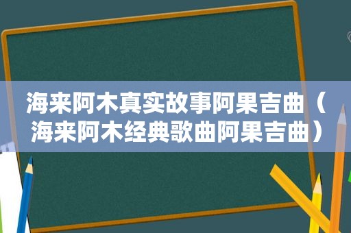 海来阿木真实故事阿果吉曲（海来阿木经典歌曲阿果吉曲）