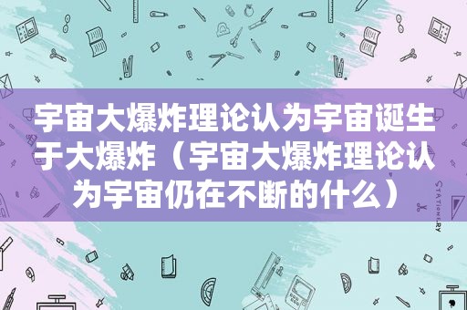 宇宙大爆炸理论认为宇宙诞生于大爆炸（宇宙大爆炸理论认为宇宙仍在不断的什么）