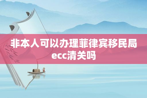 非本人可以办理菲律宾移民局ecc清关吗