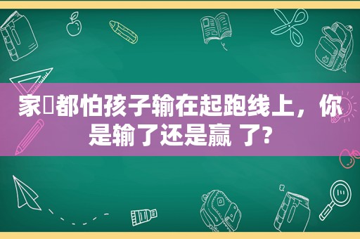 家⻓都怕孩子输在起跑线上，你是输了还是赢 了?