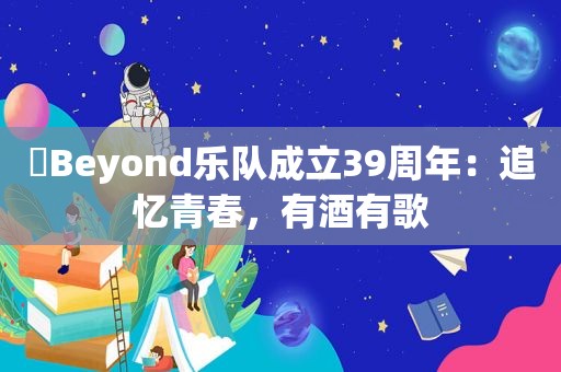 ​Beyond乐队成立39周年：追忆青春，有酒有歌