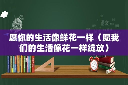 愿你的生活像鲜花一样（愿我们的生活像花一样绽放）