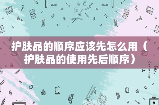 护肤品的顺序应该先怎么用（护肤品的使用先后顺序）