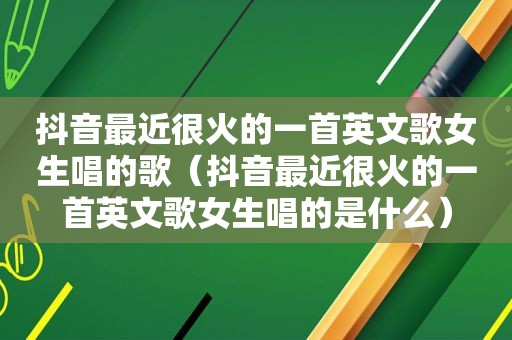 抖音最近很火的一首英文歌女生唱的歌（抖音最近很火的一首英文歌女生唱的是什么）