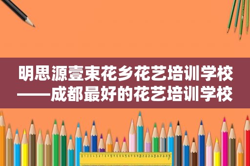 明思源壹束花乡花艺培训学校——成都最好的花艺培训学校