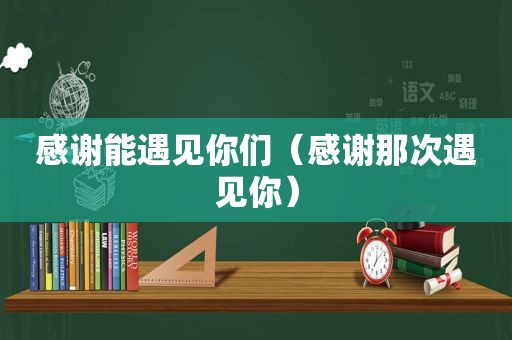 感谢能遇见你们（感谢那次遇见你）