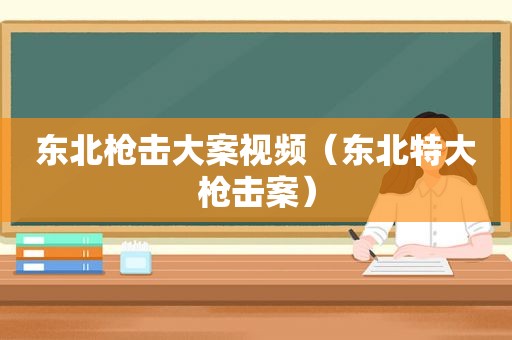 东北枪击大案视频（东北特大枪击案）