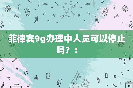 菲律宾9g办理中人员可以停止吗？：