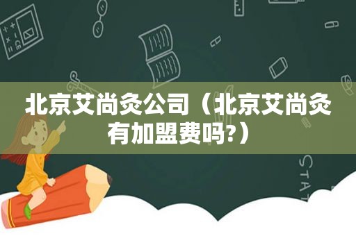 北京艾尚灸公司（北京艾尚灸有加盟费吗?）