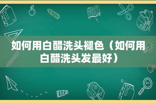 如何用白醋洗头褪色（如何用白醋洗头发最好）