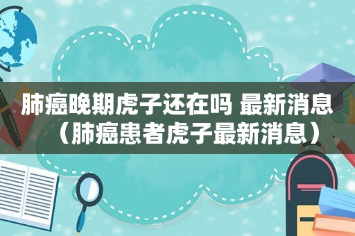 肺癌晚期虎子还在吗 最新消息（肺癌患者虎子最新消息）