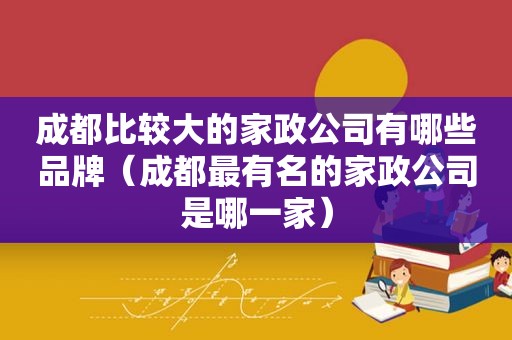 成都比较大的家政公司有哪些品牌（成都最有名的家政公司是哪一家）