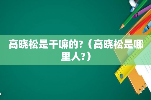 高晓松是干嘛的?（高晓松是哪里人?）