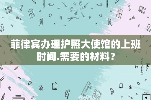 菲律宾办理护照大使馆的上班时间.需要的材料？