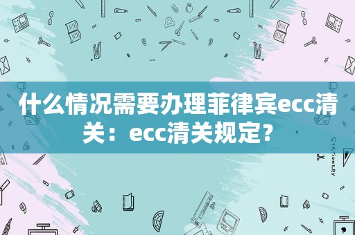 什么情况需要办理菲律宾ecc清关：ecc清关规定？