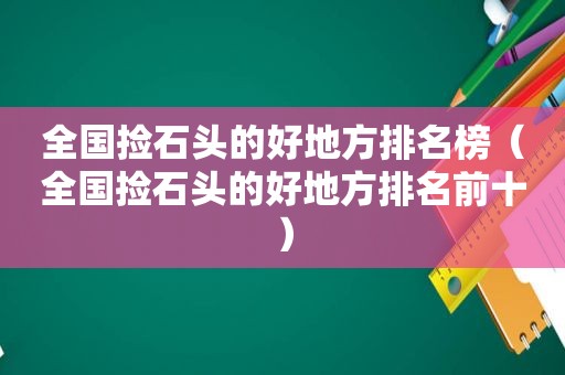 全国捡石头的好地方排名榜（全国捡石头的好地方排名前十）