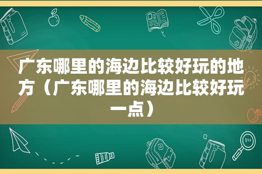 广东哪里的海边比较好玩的地方（广东哪里的海边比较好玩一点）