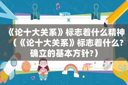 《论十大关系》标志着什么精神（《论十大关系》标志着什么?确立的基本方针?）