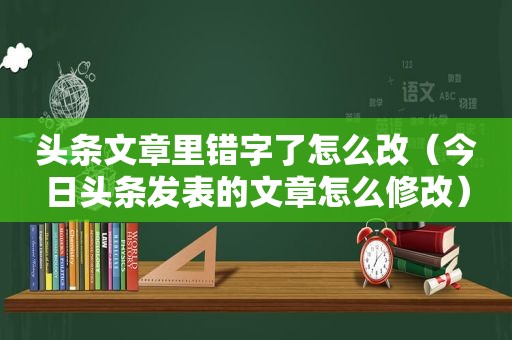 头条文章里错字了怎么改（今日头条发表的文章怎么修改）