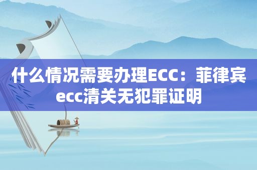 什么情况需要办理ECC：菲律宾ecc清关无犯罪证明