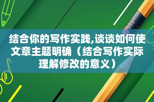 结合你的写作实践,谈谈如何使文章主题明确（结合写作实际理解修改的意义）