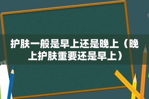 护肤一般是早上还是晚上（晚上护肤重要还是早上）