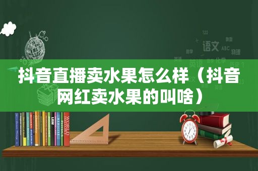 抖音直播卖水果怎么样（抖音网红卖水果的叫啥）