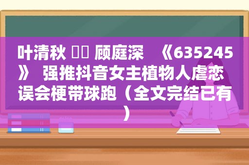 叶清秋 ⛳️ 顾庭深   《635245》  强推抖音女主植物人虐恋  误会梗带球跑（全文完结已有）