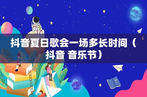 抖音夏日歌会一场多长时间（抖音 音乐节）