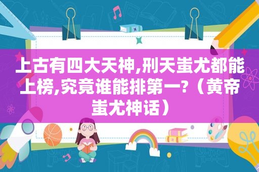 上古有四大天神,刑天蚩尤都能上榜,究竟谁能排第一?（黄帝蚩尤神话）