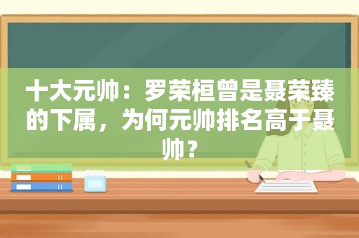 十大元帅：罗荣桓曾是聂荣臻的下属，为何元帅排名高于聂帅？